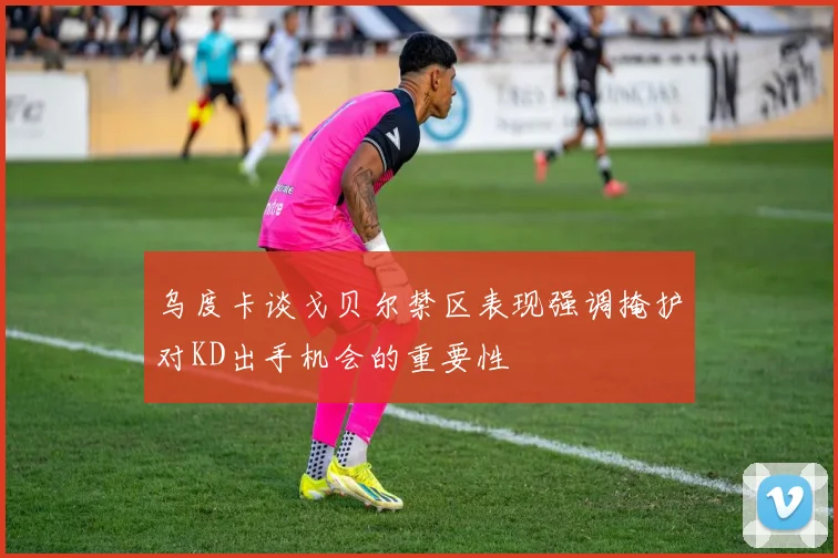 乌度卡谈戈贝尔禁区表现强调掩护对KD出手机会的重要性