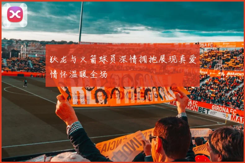 狄龙与火箭球员深情拥抱展现真爱情怀温暖全场