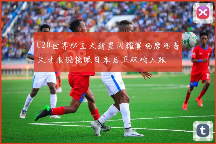 U20世界杯五大新星闪耀赛场摩洛哥天才表现抢眼日本后卫双响入账
