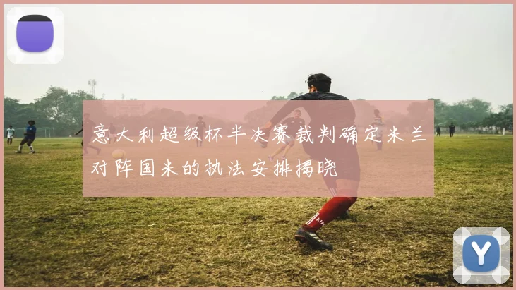 意大利超级杯半决赛裁判确定米兰对阵国米的执法安排揭晓