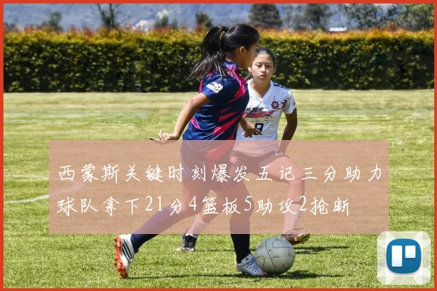 西蒙斯关键时刻爆发五记三分助力球队拿下21分4篮板5助攻2抢断