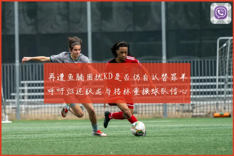 再遭鱼腩困扰KD是否仍自认替罪羊呼吁归还狄龙与格林重振球队信心