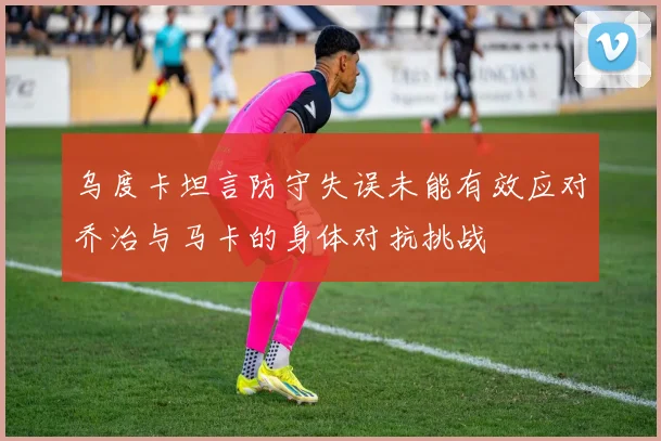 乌度卡坦言防守失误未能有效应对乔治与马卡的身体对抗挑战