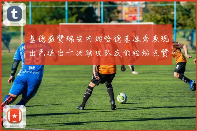 基德盛赞瑞安内姆哈德落选秀表现出色送出十次助攻队友们纷纷点赞