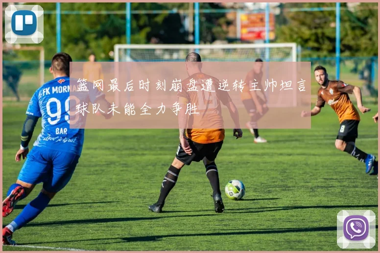 篮网最后时刻崩盘遭逆转主帅坦言球队未能全力争胜