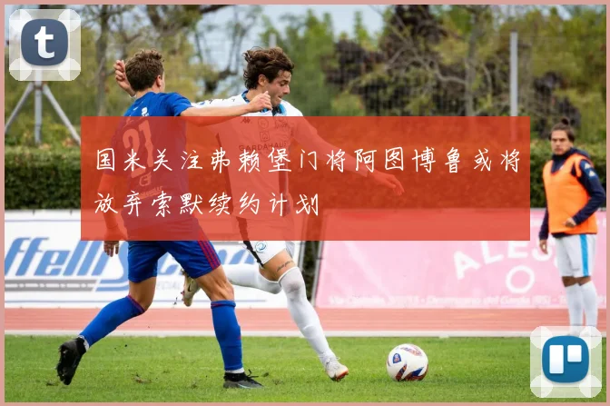 国米关注弗赖堡门将阿图博鲁或将放弃索默续约计划