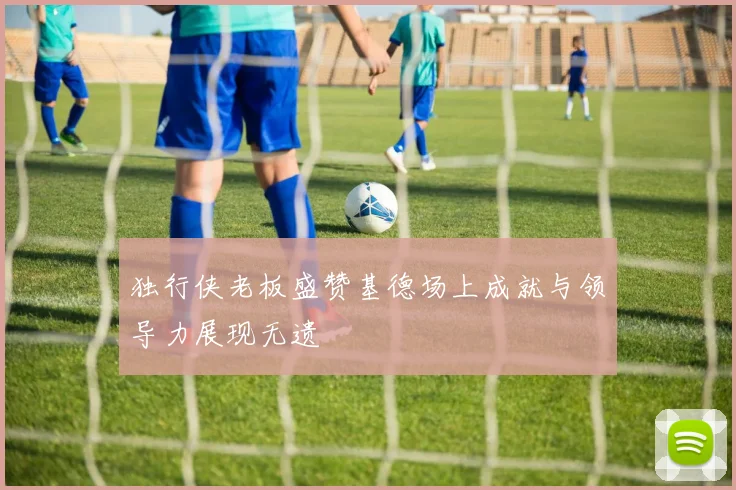 独行侠老板盛赞基德场上成就与领导力展现无遗