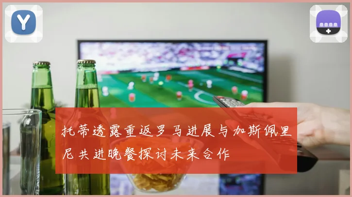 托蒂透露重返罗马进展与加斯佩里尼共进晚餐探讨未来合作