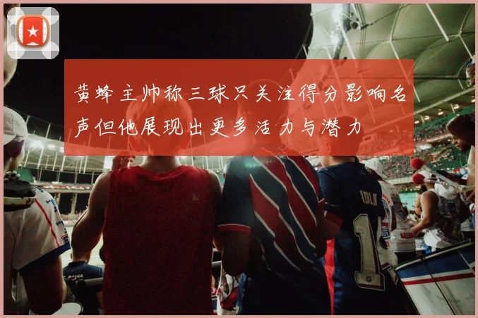 黄蜂主帅称三球只关注得分影响名声但他展现出更多活力与潜力