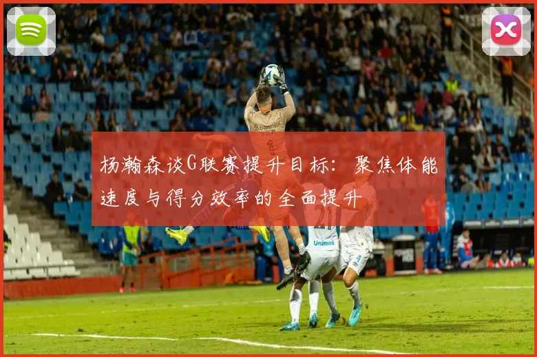 杨瀚森谈G联赛提升目标：聚焦体能速度与得分效率的全面提升