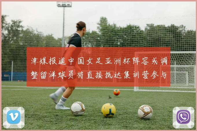 津媒报道中国女足亚洲杯阵容或调整留洋球员将直接抵达集训营参与备战