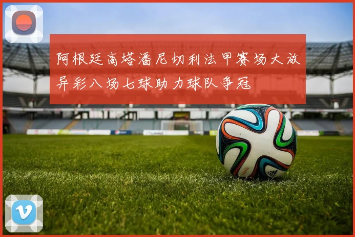 阿根廷高塔潘尼切利法甲赛场大放异彩八场七球助力球队争冠