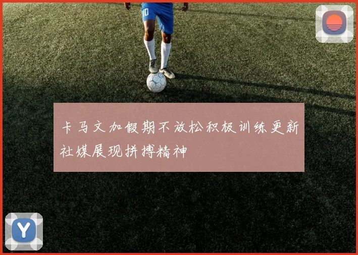 卡马文加假期不放松积极训练更新社媒展现拼搏精神