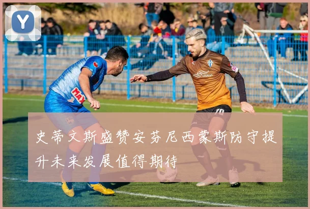 史蒂文斯盛赞安芬尼西蒙斯防守提升未来发展值得期待