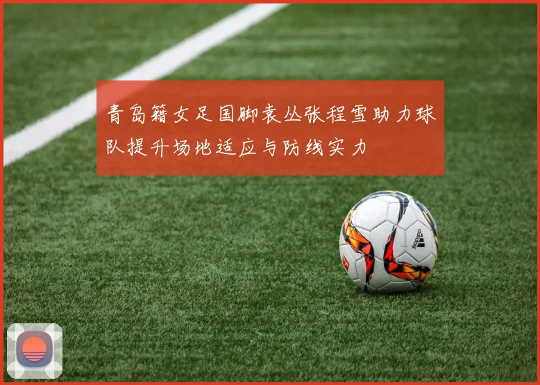 青岛籍女足国脚袁丛张程雪助力球队提升场地适应与防线实力