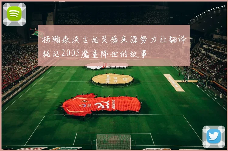 杨瀚森谈古话灵感来源努力让翻译铭记2005魔童降世的故事