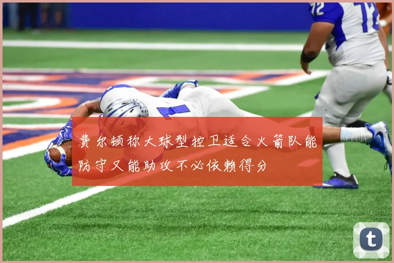 费尔顿称大球型控卫适合火箭队能防守又能助攻不必依赖得分